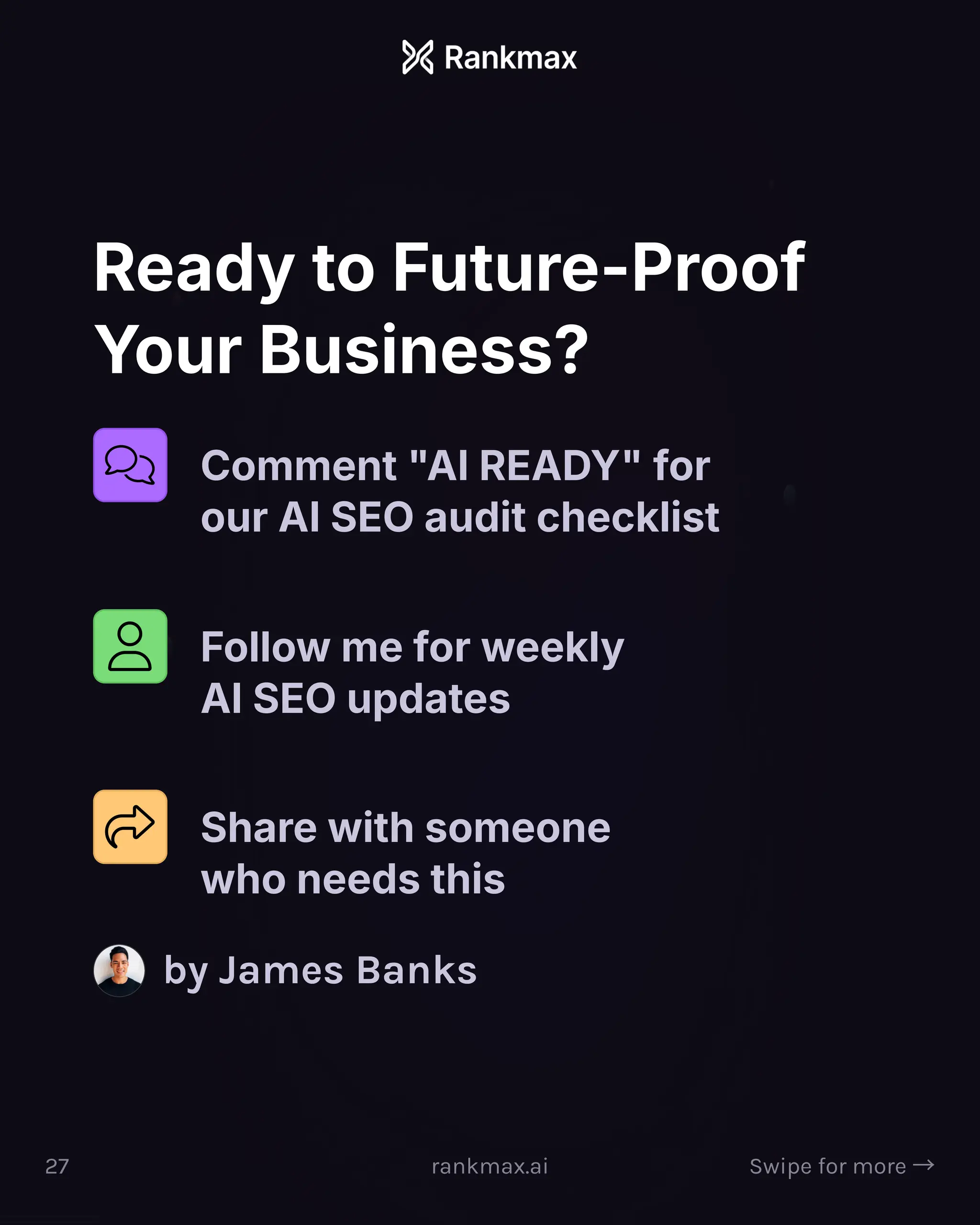 Ready to Future-Proof
Your Business?
Comment AI READY for
our AI SEO audit checklist
Follow me for weekly
AI SEO updates
Share with someone
who needs this
by James Banks
27 rankmax.ai Swipe for more ³
 
