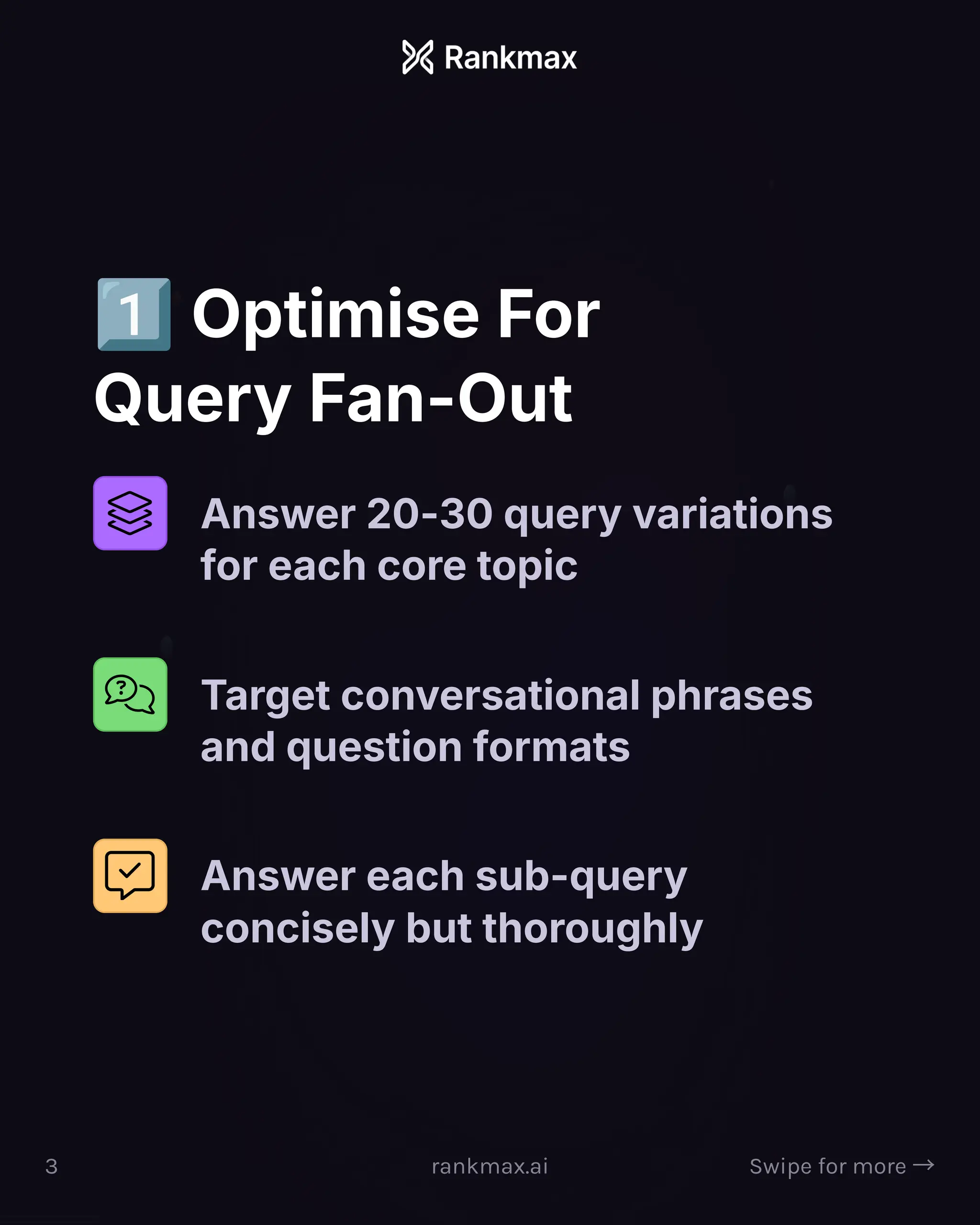 Optimise For
Query Fan-Out
Answer 20-30 query variations
for each core topic
Target conversational phrases
and question formats
Answer each sub-query
concisely but thoroughly
3 rankmax.ai Swipe for more ³
 