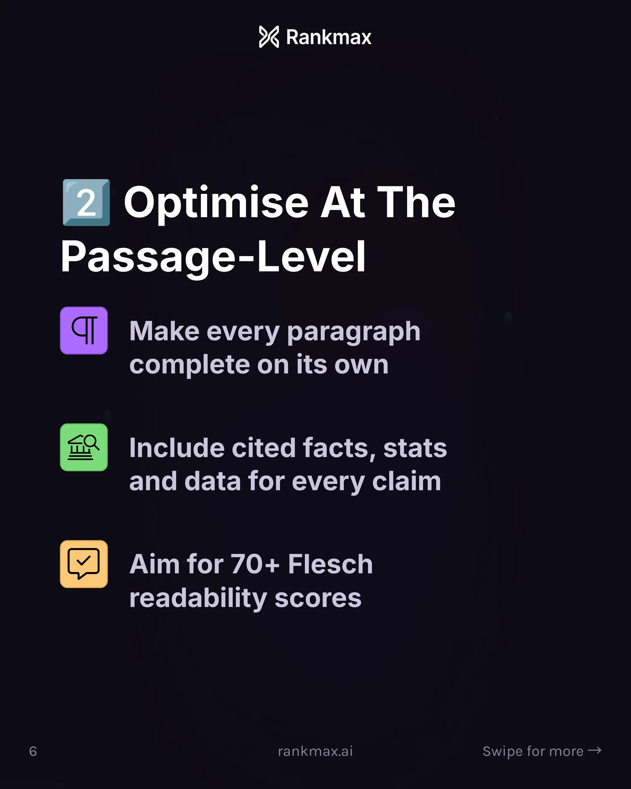 Optimise At The
Passage-Level
Make every paragraph
complete on its own
Include cited facts, stats
and data for every claim
Aim for 70+ Flesch
readability scores
6 rankmax.ai Swipe for more ³
 