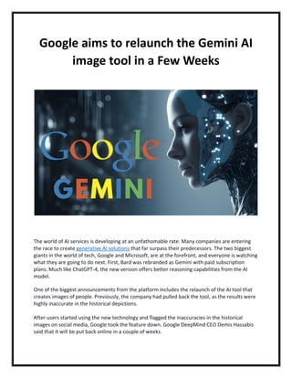 Google aims to relaunch the Gemini AI
image tool in a Few Weeks
The world of AI services is developing at an unfathomable rate. Many companies are entering
the race to create generative AI solutions that far surpass their predecessors. The two biggest
giants in the world of tech, Google and Microsoft, are at the forefront, and everyone is watching
what they are going to do next. First, Bard was rebranded as Gemini with paid subscription
plans. Much like ChatGPT-4, the new version offers better reasoning capabilities from the AI
model.
One of the biggest announcements from the platform includes the relaunch of the AI tool that
creates images of people. Previously, the company had pulled back the tool, as the results were
highly inaccurate in the historical depictions.
After users started using the new technology and flagged the inaccuracies in the historical
images on social media, Google took the feature down. Google DeepMind CEO Demis Hassabis
said that it will be put back online in a couple of weeks.
 