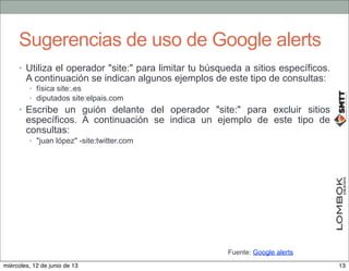 Sugerencias de uso de Google alerts
• Utiliza el operador "site:" para limitar tu búsqueda a sitios específicos.
A continuación se indican algunos ejemplos de este tipo de consultas:
• física site:.es
• diputados site:elpais.com
• Escribe un guión delante del operador "site:" para excluir sitios
específicos. A continuación se indica un ejemplo de este tipo de
consultas:
• "juan lópez" -site:twitter.com
Fuente: Google alerts
13miércoles, 12 de junio de 13
 