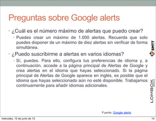 Preguntas sobre Google alerts
• ¿Cuál es el número máximo de alertas que puedo crear?
• Puedes crear un máximo de 1.000 alertas. Recuerda que solo
puedes disponer de un máximo de diez alertas sin verificar de forma
simultánea.
• ¿Puedo suscribirme a alertas en varios idiomas?
• Sí, puedes. Para ello, configura tus preferencias de idioma y, a
continuación, accede a la página principal de Alertas de Google y
crea alertas en el idioma que hayas seleccionado. Si la página
principal de Alertas de Google aparece en inglés, es posible que el
idioma que hayas seleccionado aún no esté disponible. Trabajamos
continuamente para añadir idiomas adicionales.
Fuente: Google alerts
14miércoles, 12 de junio de 13
 