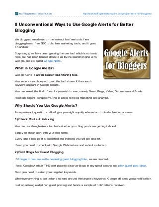 t raf f icge ne rat io ncaf e .co m                  http://www.trafficgeneratio ncafe.co m/go o gle-alerts-fo r-blo ggers/



8 Unconventional Ways to Use Google Alerts for Better
Blogging
We bloggers are always on the lookout f or f ree tools: f ree
blogging tools, f ree SEO tools, f ree marketing tools, and it goes
on and on!

Surprisingly, we have been ignoring the one tool which is not only
f ree, but has been handed down to us by the search engine Lord,
Google, and it’s called Google Alerts .

What is Google Alerts?
Google Alerts is a web content monitoring tool.

You enter a search keyword and the tool shows if the search
keyword appears in Google results.

You can select the kind of results you wish to see, namely News, Blogs, Video, Discussion and Books.

From a bloggers’ perspective, this is a tool f or blog marketing and analysis.

Why Should You Use Google Alerts?
A very relevant question and I will give you eight equally relevant and outside-the-box answers.

1) Check Cont ent Indexing

You can use Google Alerts to check whether your blog posts are getting indexed.

Simply create an alert with your blog name.

Every time a blog post is published and indexed, you will get an alert.

If not, you need to check with Google Webmasters and submit a sitemap.

2) Find Blogs f or Guest Blogging

If Google comes around to devaluing guest blogging links, we are doomed.

If not, Google Alerts is T HE best place to discover blogs in any specif ic niche and pitch guest post ideas.

First, you need to select your targeted keywords.

Whenever anything is posted and indexed around the targeted keywords, Google will send you a notif ication.

I set up a Google alert f or ‘guest posting’ and here’s a sample of notif ications received.
 
