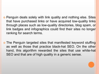  Penguin deals solely with link quality and nothing else. Sites
that have purchased links or have acquired low-quality links
through places such as low-quality directories, blog spam, or
link badges and infographics could find their sites no longer
ranking for search terms.
 The Penguin targeted sites that manifested keyword stuffing
as well as those that practice black-hat SEO. On the other
hand, this algorithm rewarded the sites that use white-hat
SEO and that are of high quality in a generic sense.
 