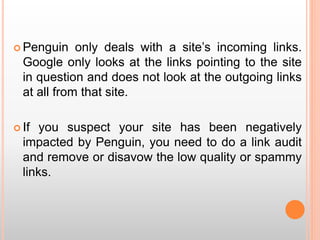  Penguin only deals with a site’s incoming links.
Google only looks at the links pointing to the site
in question and does not look at the outgoing links
at all from that site.
 If you suspect your site has been negatively
impacted by Penguin, you need to do a link audit
and remove or disavow the low quality or spammy
links.
 