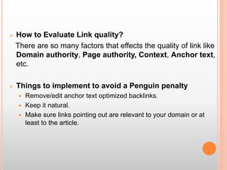  How to Evaluate Link quality?
There are so many factors that effects the quality of link like
Domain authority, Page authority, Context, Anchor text,
etc.
 Things to implement to avoid a Penguin penalty
 Remove/edit anchor text optimized backlinks.
 Keep it natural.
 Make sure links pointing out are relevant to your domain or at
least to the article.
 