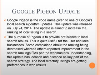 GOOGLE PIGEON UPDATE
 Google Pigeon is the code name given to one of Google's
local search algorithm updates. This update was released
on July 24, 2014. The update is aimed to increase the
ranking of local listing in a search.
 The purpose of Pigeon is to provide preference to local
search results. This is quite useful for the user and local
businesses. Some complained about the ranking being
decreased whereas others reported improvement in the
search rankings.[3]As per the webmaster's understanding,
this update has location and distance as key part of the
search strategy. The local directory listings are getting
preferences in web results.
 