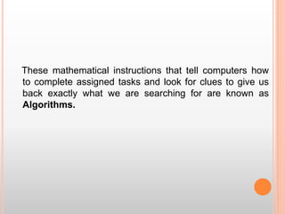 These mathematical instructions that tell computers how
to complete assigned tasks and look for clues to give us
back exactly what we are searching for are known as
Algorithms.
 