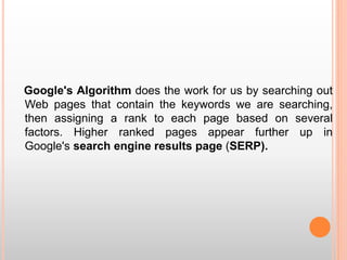 Google's Algorithm does the work for us by searching out
Web pages that contain the keywords we are searching,
then assigning a rank to each page based on several
factors. Higher ranked pages appear further up in
Google's search engine results page (SERP).
 