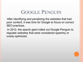 GOOGLE PENGUIN
After identifying and penalizing the websites that had
poor content, it was time for Google to focus on correct
SEO practices.
In 2012, the search giant rolled out Google Penguin to
regulate websites that were considered spammy or
overly-optimized.
 