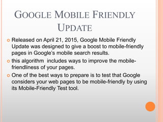 GOOGLE MOBILE FRIENDLY
UPDATE
 Released on April 21, 2015, Google Mobile Friendly
Update was designed to give a boost to mobile-friendly
pages in Google’s mobile search results.
 this algorithm includes ways to improve the mobile-
friendliness of your pages.
 One of the best ways to prepare is to test that Google
considers your web pages to be mobile-friendly by using
its Mobile-Friendly Test tool.
 