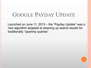 GOOGLE PAYDAY UPDATE
Launched on June 11, 2013 – the “Payday Update” was a
new algorithm targeted at cleaning up search results for
traditionally “spammy queries” .
 