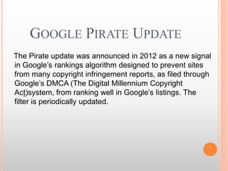 GOOGLE PIRATE UPDATE
The Pirate update was announced in 2012 as a new signal
in Google’s rankings algorithm designed to prevent sites
from many copyright infringement reports, as filed through
Google’s DMCA (The Digital Millennium Copyright
Act)system, from ranking well in Google’s listings. The
filter is periodically updated.
 