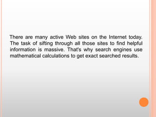 There are many active Web sites on the Internet today.
The task of sifting through all those sites to find helpful
information is massive. That's why search engines use
mathematical calculations to get exact searched results.
 