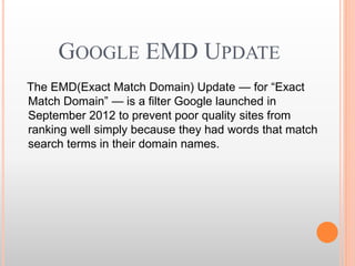 GOOGLE EMD UPDATE
The EMD(Exact Match Domain) Update — for “Exact
Match Domain” — is a filter Google launched in
September 2012 to prevent poor quality sites from
ranking well simply because they had words that match
search terms in their domain names.
 