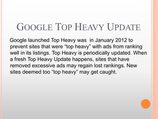 GOOGLE TOP HEAVY UPDATE
Google launched Top Heavy was in January 2012 to
prevent sites that were “top heavy” with ads from ranking
well in its listings. Top Heavy is periodically updated. When
a fresh Top Heavy Update happens, sites that have
removed excessive ads may regain lost rankings. New
sites deemed too “top heavy” may get caught.
 