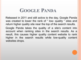 GOOGLE PANDA
Released in 2011 and still active to the day, Google Panda
was created to lower the rank of “ low- quality “ sites and
return higher quality site near the top of the search results.
Google Panda takes the quality of a site’s content into
account when ranking sites in the search results. As a
result, this causes higher quality content website to rank
higher in the search results while low-quality content
websites drops.
 