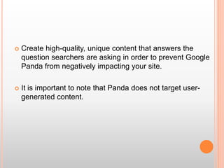  Create high-quality, unique content that answers the
question searchers are asking in order to prevent Google
Panda from negatively impacting your site.
 It is important to note that Panda does not target user-
generated content.
 