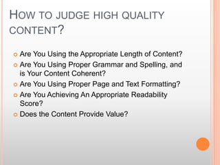 HOW TO JUDGE HIGH QUALITY
CONTENT?
 Are You Using the Appropriate Length of Content?
 Are You Using Proper Grammar and Spelling, and
is Your Content Coherent?
 Are You Using Proper Page and Text Formatting?
 Are You Achieving An Appropriate Readability
Score?
 Does the Content Provide Value?
 