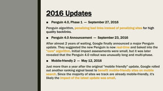 2016 Updates
■ Penguin 4.0, Phase 1 — September 27, 2016
Penguin algorithm, penalizing bad links instead of penalizing sites for high
quality backlinks.
■ Penguin 4.0 Announcement — September 23, 2016
After almost 2 years of waiting, Google finally announced a major Penguin
update. They suggested the new Penguin is now real-time and baked into the
"core" algorithm. Initial impact assessments were small, but it was later
revealed that the Penguin 4.0 rollout was unusually long and multi-phase.
■ Mobile-friendly 2 — May 12, 2016
Just more than a year after the original "mobile friendly" update, Google rolled
out another ranking signal boost to benefit mobile-friendly sites on mobile
search. Since the majority of sites we track are already mobile-friendly, it's
likely the impact of the latest update was small.
 