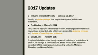 2017 Updates
■ Intrusive Interstitial Penalty — January 10, 2017
Penalty to punish pop-ups that might damage the mobile user
experience.
■ Fred Update — March 9, 2017
Thin, affiliate-heavy or ad-centered content. Fred targeted content sites
having large amount of Ads, which were created to generate revenue
only instead of resolving user problems.
■ Google Jobs — June 20, 2017
Google officially launched their jobs portal, including a stand-alone 3-
pack of job listings in search results. These results drew data from
almost all of the major providers, including LinkedIn, Monster,
Glassdoor, and CareerBuilder.
 