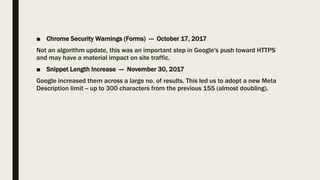 ■ Chrome Security Warnings (Forms) — October 17, 2017
Not an algorithm update, this was an important step in Google's push toward HTTPS
and may have a material impact on site traffic.
■ Snippet Length Increase — November 30, 2017
Google increased them across a large no. of results. This led us to adopt a new Meta
Description limit -- up to 300 characters from the previous 155 (almost doubling).
 