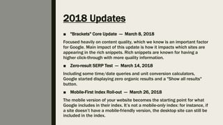 2018 Updates
■ "Brackets" Core Update — March 8, 2018
Focused heavily on content quality, which we know is an important factor
for Google. Main impact of this update is how it impacts which sites are
appearing in the rich snippets. Rich snippets are known for having a
higher click-through with more quality information.
■ Zero-result SERP Test — March 14, 2018
Including some time/date queries and unit conversion calculators,
Google started displaying zero organic results and a "Show all results"
button.
■ Mobile-First Index Roll-out — March 26, 2018
The mobile version of your website becomes the starting point for what
Google includes in their index. It’s not a mobile-only index: for instance, if
a site doesn’t have a mobile-friendly version, the desktop site can still be
included in the index.
 