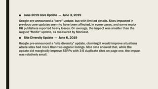 ■ June 2019 Core Update — June 3, 2019
Google pre-announced a "core" update, but with limited details. Sites impacted in
previous core updates seem to have been affected, in some cases, and some major
UK publishers reported heavy losses. On average, the impact was smaller than the
August "Medic" update, as measured by MozCast.
■ Site Diversity Update — June 6, 2019
Google pre-announced a "site diversity" update, claiming it would improve situations
where sites had more than two organic listings. Moz data showed that, while the
update did marginally improve SERPs with 3-5 duplicate sites on page one, the impact
was relatively small.
 