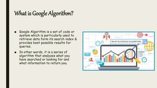 What is Google Algorithm?
■ Google Algorithm is a set of code or
system which is particularly used to
retrieve data form its search index &
provides best possible results for
queries.
■ In other words, it is a series of
algorithm that analyzes what you
have searched or looking for and
what information to return you.
 