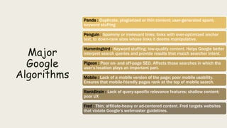 Major
Google
Algorithms
Panda : Duplicate, plagiarized or thin content; user-generated spam;
keyword stuffing
Penguin : Spammy or irrelevant links; links with over-optimized anchor
text, to down-rank sites whose links it deems manipulative.
Hummingbird : Keyword stuffing; low-quality content. Helps Google better
interpret search queries and provide results that match searcher intent.
Pigeon : Poor on- and off-page SEO. Affects those searches in which the
user’s location plays an important part.
Mobile : Lack of a mobile version of the page; poor mobile usability.
Ensures that mobile-friendly pages rank at the top of mobile search.
RankBrain : Lack of query-specific relevance features; shallow content;
poor UX
Fred : Thin, affiliate-heavy or ad-centered content. Fred targets websites
that violate Google’s webmaster guidelines.
 