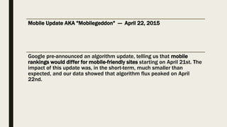 Mobile Update AKA "Mobilegeddon" — April 22, 2015
Google pre-announced an algorithm update, telling us that mobile
rankings would differ for mobile-friendly sites starting on April 21st. The
impact of this update was, in the short-term, much smaller than
expected, and our data showed that algorithm flux peaked on April
22nd.
 