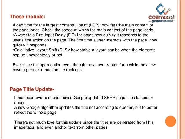 These include:
•Load time for the largest contentful paint (LCP): how fast the main content of
the page loads. Check the speed at which the main content of the page loads.
•A website's First Input Delay (FID) indicates how quickly it responds to the
user's first action on the page. The first time a user interacts with the page, how
quickly it responds.
•Calculative Layout Shift (CLS): how stable a layout can be when the elements
pop up unexpectedly or not.
Ever since the upgradation even though they have existed for a while they now
have a greater impact on the rankings.
Page Title Update-
It has been over a decade since Google updated SERP page titles based on
query
A new Google algorithm updates the title not according to queries, but to better
reflect the w. hole page.
There's not much love for this update since the titles are generated from H1s,
image tags, and even anchor text from other pages.
 