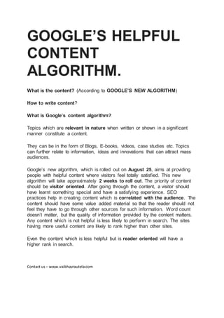 GOOGLE’S HELPFUL
CONTENT
ALGORITHM.
What is the content? (According to GOOGLE’S NEW ALGORITHM)
How to write content?
What is Google’s content algorithm?
Topics which are relevant in nature when written or shown in a significant
manner constitute a content.
They can be in the form of Blogs, E-books, videos, case studies etc. Topics
can further relate to information, ideas and innovations that can attract mass
audiences.
Google’s new algorithm, which is rolled out on August 25, aims at providing
people with helpful content where visitors feel totally satisfied. This new
algorithm will take approximately 2 weeks to roll out. The priority of content
should be visitor oriented. After going through the content, a visitor should
have learnt something special and have a satisfying experience. SEO
practices help in creating content which is correlated with the audience. The
content should have some value added material so that the reader should not
feel they have to go through other sources for such information. Word count
doesn’t matter, but the quality of information provided by the content matters.
Any content which is not helpful is less likely to perform in search. The sites
having more useful content are likely to rank higher than other sites.
Even the content which is less helpful but is reader oriented will have a
higher rank in search.
Contact us – www.vaibhavrautela.com
 