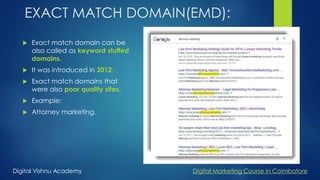 EXACT MATCH DOMAIN(EMD):
 Exact match domain can be
also called as keyword stuffed
domains.
 It was introduced in 2012.
 Exact match domains that
were also poor quality sites.
 Example:
 Attorney marketing.
Digital Vishnu Academy Digital Marketing Course in Coimbatore
 