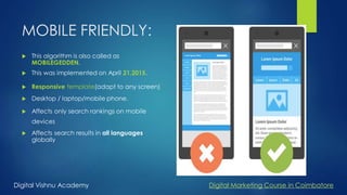 MOBILE FRIENDLY:
 This algorithm is also called as
MOBILEGEDDEN.
 This was implemented on April 21,2015.
 Responsive template(adapt to any screen)
 Desktop / laptop/mobile phone.
 Affects only search rankings on mobile
devices
 Affects search results in all languages
globally
Digital Vishnu Academy Digital Marketing Course in Coimbatore
 