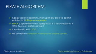 PIRATE ALGORITHM:
 Google's search algorithm which is primarily directed against
websites that infringe on copyrights.
 DMCA (Digital Millennium Copyright Act) is a US law adopted in
1998, it protects digital copyright.
 It was introduced in 2012.
 We can raise a complaint to remove our copied content.
Digital Vishnu Academy Digital Marketing Course in Coimbatore
 
