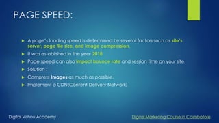 PAGE SPEED:
 A page’s loading speed is determined by several factors such as site’s
server, page file size, and image compression.
 It was established in the year 2018
 Page speed can also impact bounce rate and session time on your site.
 Solution :
 Compress Images as much as possible.
 Implement a CDN(Content Delivery Network)
Digital Vishnu Academy Digital Marketing Course in Coimbatore
 