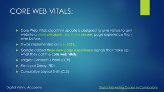CORE WEB VITALS:
 Core Web Vitals algorithm update is designed to give visitors to any
website a more pleasant, and more secure, page experience than
ever before.
 It was implemented on July 2021.
 Google added three new page experience signals that make up
what they call the core web vitals.
 Largest Contentful Paint (LCP)
 First Input Delay (FID)
 Cumulative Layout Shift (CLS)
Digital Vishnu Academy Digital Marketing Course in Coimbatore
 