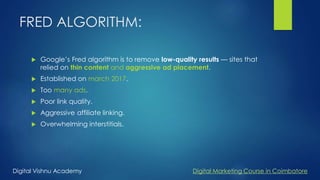 FRED ALGORITHM:
 Google’s Fred algorithm is to remove low-quality results — sites that
relied on thin content and aggressive ad placement.
 Established on march 2017.
 Too many ads.
 Poor link quality.
 Aggressive affiliate linking.
 Overwhelming interstitials.
Digital Vishnu Academy Digital Marketing Course in Coimbatore
 