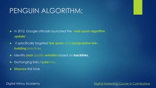 PENGUIN ALGORITHM:
 In 2012, Google officially launched the “web spam algorithm
update”.
 It specifically targeted link spam and manipulative link-
building practices.
 Identify poor quality websites based on backlinks.
 Exchanging links / paid links.
 Disavow link tools
Digital Vishnu Academy Digital Marketing Course in Coimbatore
 