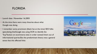 FLORIDA
• Launch date : November 16,2003
• At the time there were many theories about what
Google was doing.
• I remember some prominent (black hat at the time) SEO folks
speculating thatGoogle was using OCR to identify the
"buy"button on ecommerce sites in order toweed them out of
informational queries.But the predominant theory was a general
sense that this affected links
 