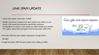 LINK SPAM UPDATE
• Launch date update : December 14,2022
• Google announced a targeted Link Spam Update that rolled out over
almost a full month.Documentation specifically mentioned
the'SpamBrain' Al system in this update, but official details were limited.
This update substantially overlapped with the December 2022 HCU.
• December 2022 link spam update releasing for Google Search
(Google)
• Google December 2022 link spam update done rolling out (SEL)
 