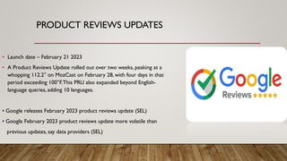 PRODUCT REVIEWS UPDATES
• Launch date – February 21 2023
• A Product Reviews Update rolled out over two weeks, peaking at a
whopping 112.2° on MozCast on February 28, with four days in that
period exceeding 100°F.This PRU also expanded beyond English-
language queries, adding 10 languages.
• Google releases February 2023 product reviews update (SEL)
• Google February 2023 product reviews update more volatile than
previous updates, say data providers (SEL)
 