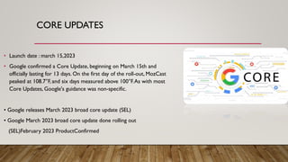 CORE UPDATES
• Launch date : march 15,2023
• Google confirmed a Core Update, beginning on March 15th and
officially lasting for 13 days. On the first day of the roll-out, MozCast
peaked at 108.7°F, and six days measured above 100°F.As with most
Core Updates, Google's guidance was non-specific.
• Google releases March 2023 broad core update (SEL)
• Google March 2023 broad core update done rolling out
(SEL)February 2023 ProductConfirmed
 