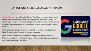 WHAT ARE GOOGLE ALGORITHMS???
• Google Algorithm are a Complex System That Used to rerieve data from its
search index and instantly deliver the best possible results for a query.The
search engine uses a combination of algorithms and numerous ranking factors
to deliver webpages ranked by relevance on its search engine results pages
(SERP).
• In its early years, Google only made a handful of updates to its algorithms.
Now, Google makes thousand of changes every year.
• Most of these updates are so slight that they go completely unnoticed.
However, on occasion , the search engine rolls out major algorithms updates
that significantly impact the SERPs
 