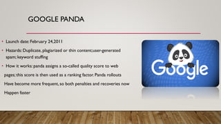 GOOGLE PANDA
• Launch date: February 24,2011
• Hazards: Duplicate, plagiarized or thin content;user-generated
spam; keyword stuffing
• How it works: panda assigns a so-called quality score to web
pages; this score is then used as a ranking factor. Panda rollouts
Have become more frequent, so both penalties and recoveries now
Happen faster
 