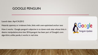 GOOGLE PENGUIN
Launch date :April 24,2012
Hazards: spammy or irrelevant links ;links with over-optimized anchor text
How it works : Google penguin’s objective is to down-rank sites whose links it
deems manipulative.since late 2016,penguin has been part of Google’s core
algorithm; unlike panda, it works in real time
 