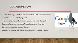 GOOGLE PEGION
• Launch date : July 24,2014(us) December 22,2014 (UK,Canada,Australia)
• Hazards: poor on –and off-page SEO
• How it works: pigeon affects those searches inm which the user’s
Location plays an important part.The update created closer ties
between the local algorithm and the core
Algorithm : traditional SEO factor are now used to rank local results.
 