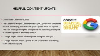 HELPFUL CONTENT UPDATE
• Launch date: December 5,2022
• The December Helpful Content Update (HCU)took over a month to
roll out, overlapping with the Link Spam Update. MozCast topped
100°F on five days during this time period, but separating the impact
of the two updates is extremely difficult.
• • Google helpful content system update rolling out now (SEL)
• • Google Helpful Content Update & Link SpamUpdate Still Making
SERP Turbulence (SER)
 
