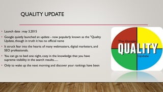 QUALITY UPDATE
• Launch date : may 3,2015
• Google quietly launched an update - now popularly known as the "Quality
Update, though in truth it has no official name
• It struck fear into the hearts of many webmasters, digital marketers, and
SEO professionals.
• You can go to bed one night, cozy in the knowledge that you have
supreme visibility in the search results......
• Only to wake up the next morning and discover your rankings have been
 